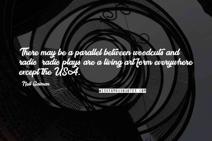 Neil Gaiman Quotes: There may be a parallel between woodcuts and radio; radio plays are a living art form everywhere except the USA.