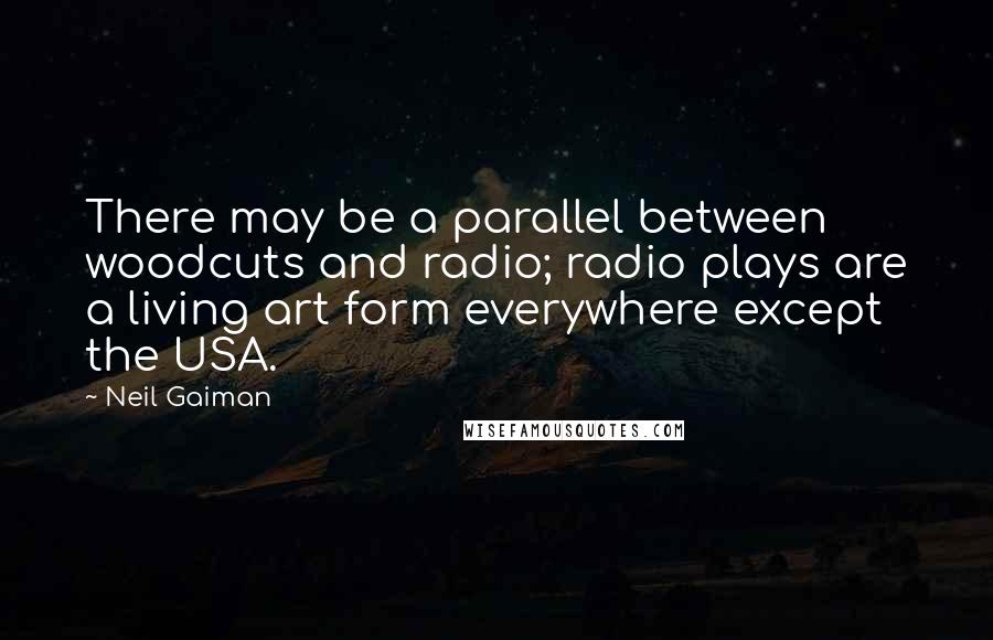 Neil Gaiman Quotes: There may be a parallel between woodcuts and radio; radio plays are a living art form everywhere except the USA.