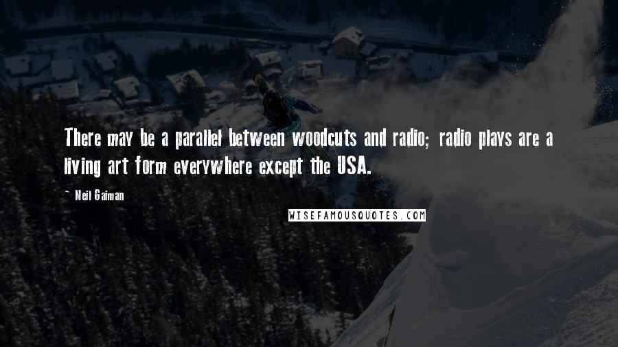 Neil Gaiman Quotes: There may be a parallel between woodcuts and radio; radio plays are a living art form everywhere except the USA.