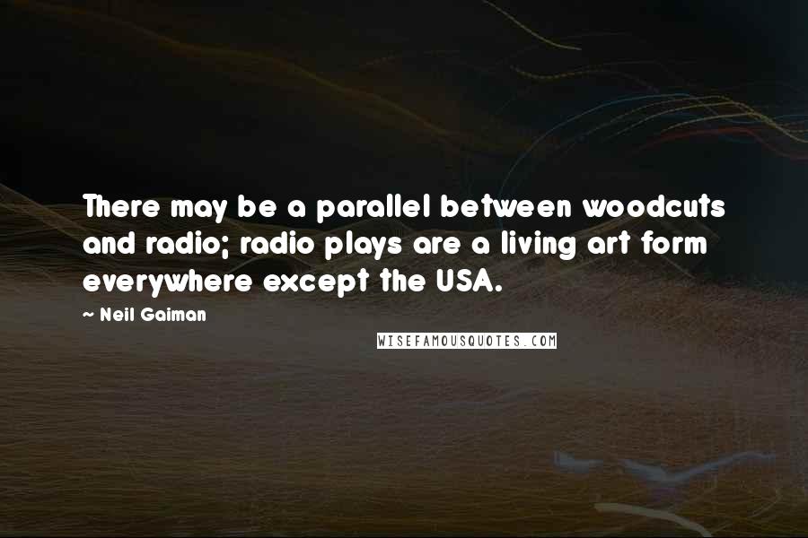 Neil Gaiman Quotes: There may be a parallel between woodcuts and radio; radio plays are a living art form everywhere except the USA.