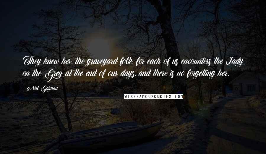 Neil Gaiman Quotes: They knew her, the graveyard folk, for each of us encounters the Lady on the Grey at the end of our days, and there is no forgetting her.