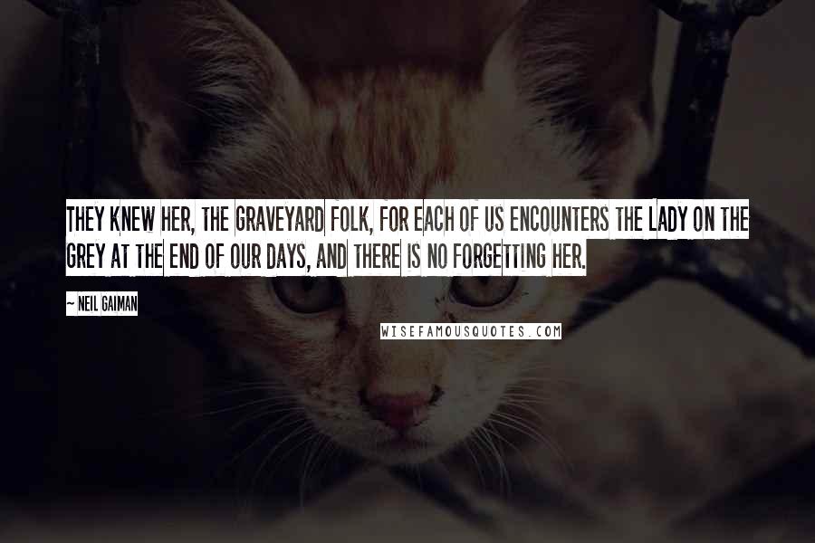 Neil Gaiman Quotes: They knew her, the graveyard folk, for each of us encounters the Lady on the Grey at the end of our days, and there is no forgetting her.