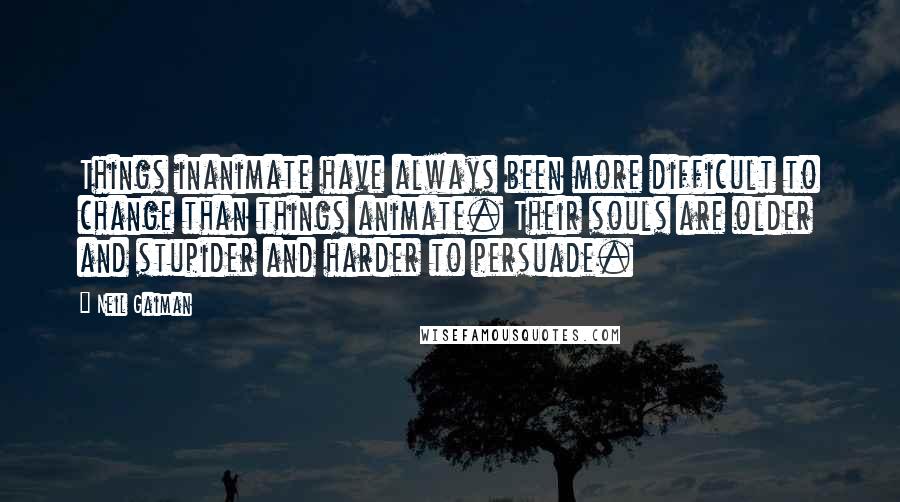 Neil Gaiman Quotes: Things inanimate have always been more difficult to change than things animate. Their souls are older and stupider and harder to persuade.