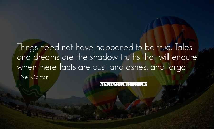 Neil Gaiman Quotes: Things need not have happened to be true. Tales and dreams are the shadow-truths that will endure when mere facts are dust and ashes, and forgot.