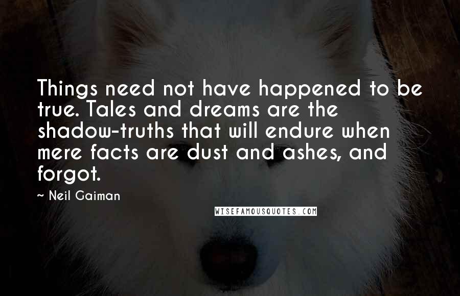 Neil Gaiman Quotes: Things need not have happened to be true. Tales and dreams are the shadow-truths that will endure when mere facts are dust and ashes, and forgot.