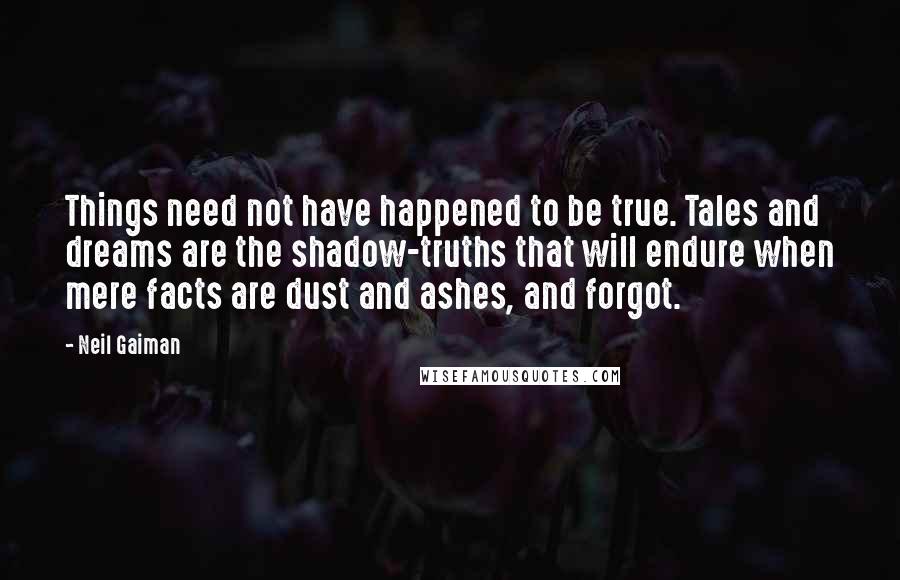 Neil Gaiman Quotes: Things need not have happened to be true. Tales and dreams are the shadow-truths that will endure when mere facts are dust and ashes, and forgot.