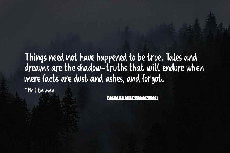 Neil Gaiman Quotes: Things need not have happened to be true. Tales and dreams are the shadow-truths that will endure when mere facts are dust and ashes, and forgot.