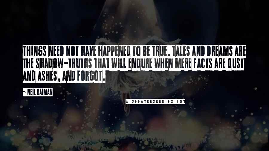 Neil Gaiman Quotes: Things need not have happened to be true. Tales and dreams are the shadow-truths that will endure when mere facts are dust and ashes, and forgot.