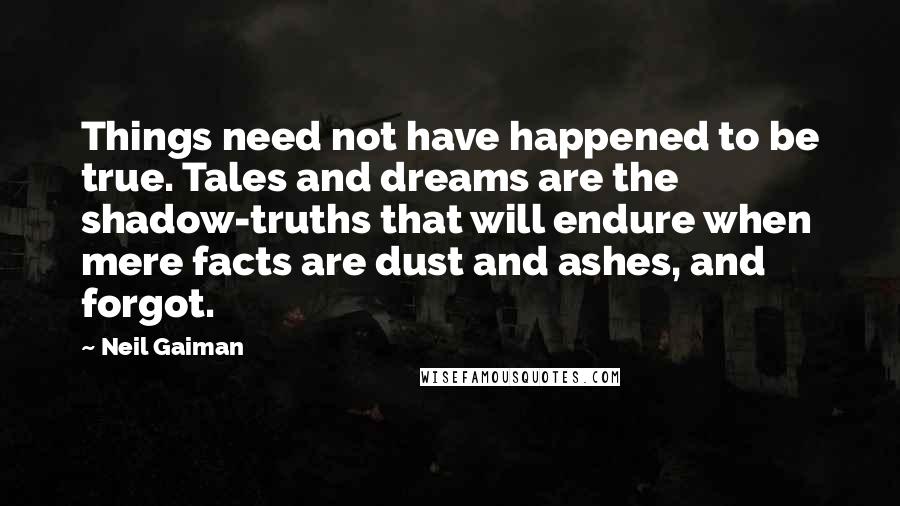 Neil Gaiman Quotes: Things need not have happened to be true. Tales and dreams are the shadow-truths that will endure when mere facts are dust and ashes, and forgot.