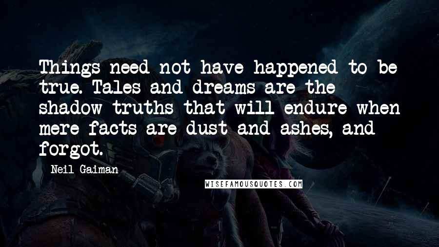 Neil Gaiman Quotes: Things need not have happened to be true. Tales and dreams are the shadow-truths that will endure when mere facts are dust and ashes, and forgot.