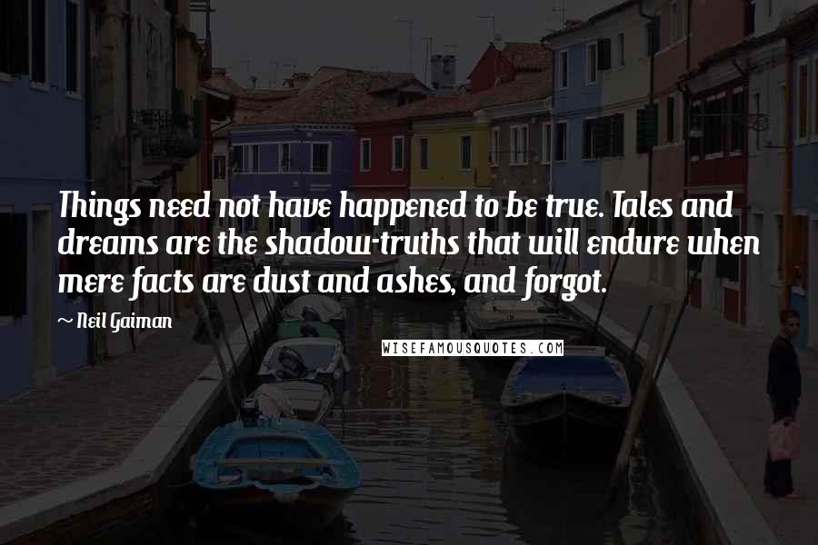 Neil Gaiman Quotes: Things need not have happened to be true. Tales and dreams are the shadow-truths that will endure when mere facts are dust and ashes, and forgot.