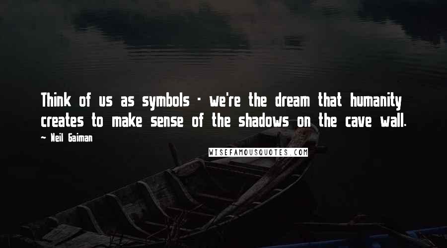 Neil Gaiman Quotes: Think of us as symbols - we're the dream that humanity creates to make sense of the shadows on the cave wall.