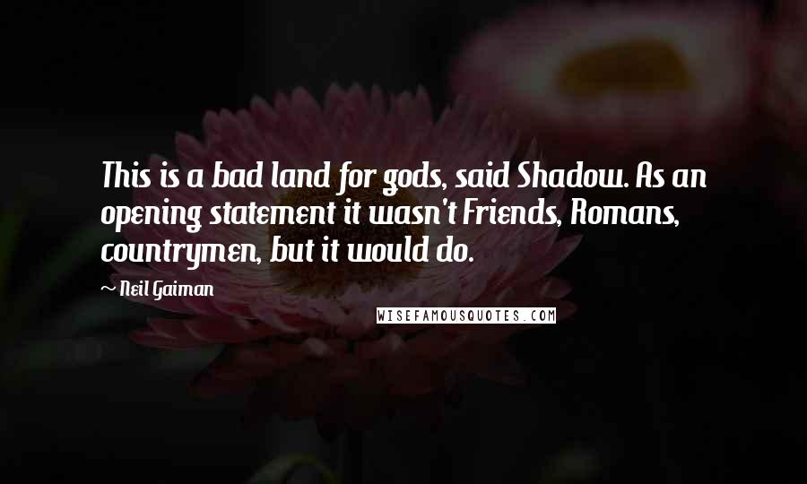 Neil Gaiman Quotes: This is a bad land for gods, said Shadow. As an opening statement it wasn't Friends, Romans, countrymen, but it would do.