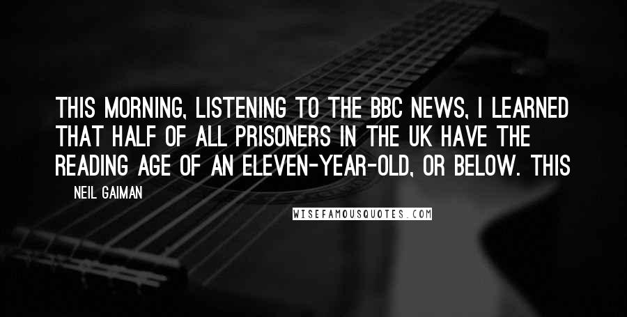 Neil Gaiman Quotes: this morning, listening to the BBC news, I learned that half of all prisoners in the UK have the reading age of an eleven-year-old, or below. This