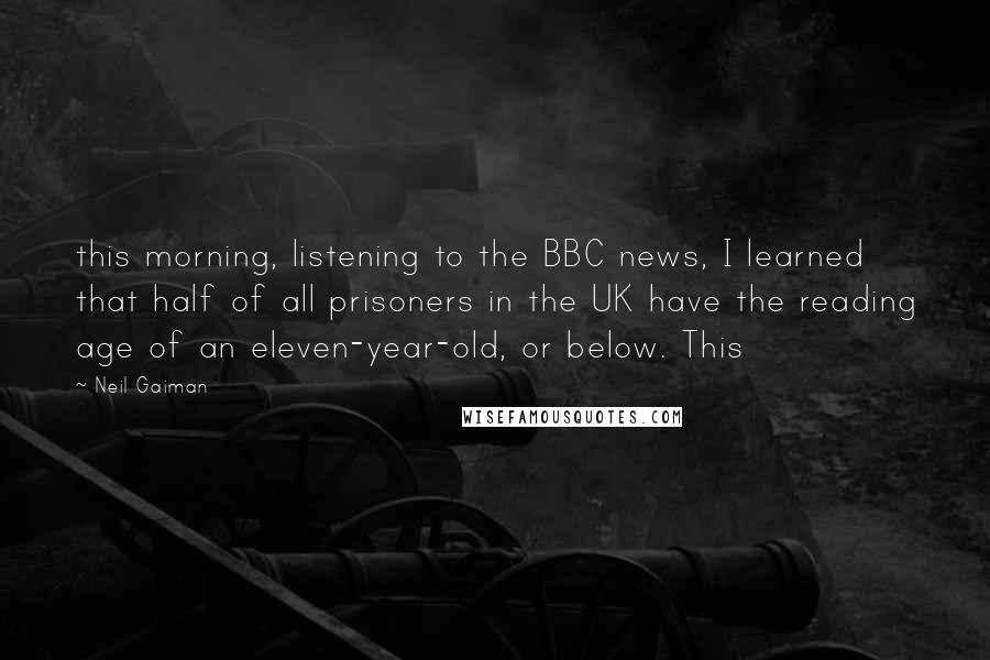 Neil Gaiman Quotes: this morning, listening to the BBC news, I learned that half of all prisoners in the UK have the reading age of an eleven-year-old, or below. This