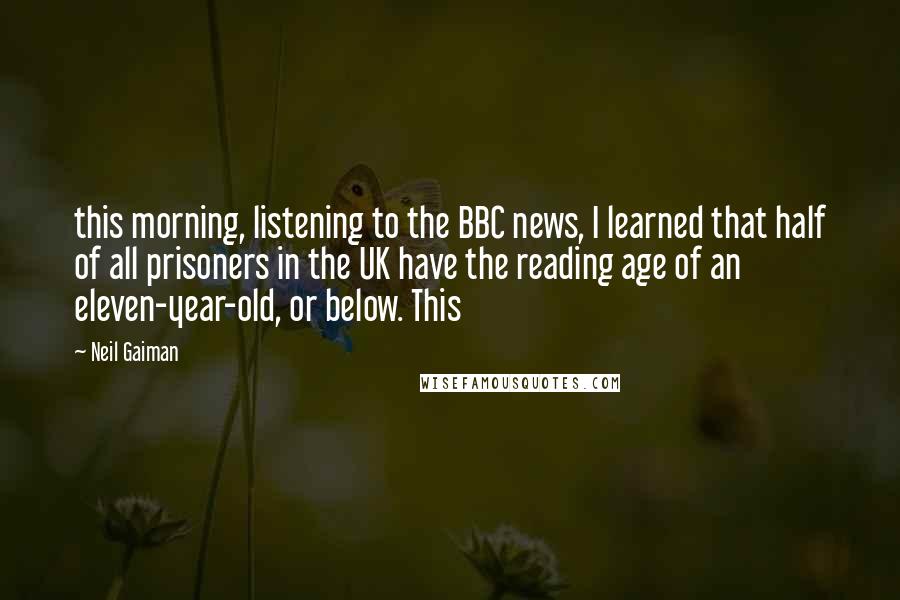 Neil Gaiman Quotes: this morning, listening to the BBC news, I learned that half of all prisoners in the UK have the reading age of an eleven-year-old, or below. This