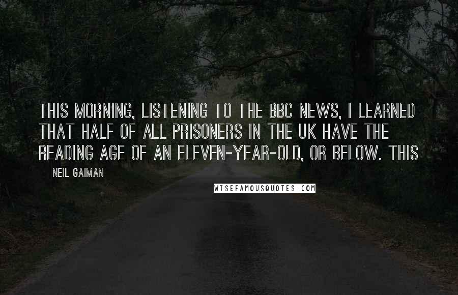 Neil Gaiman Quotes: this morning, listening to the BBC news, I learned that half of all prisoners in the UK have the reading age of an eleven-year-old, or below. This