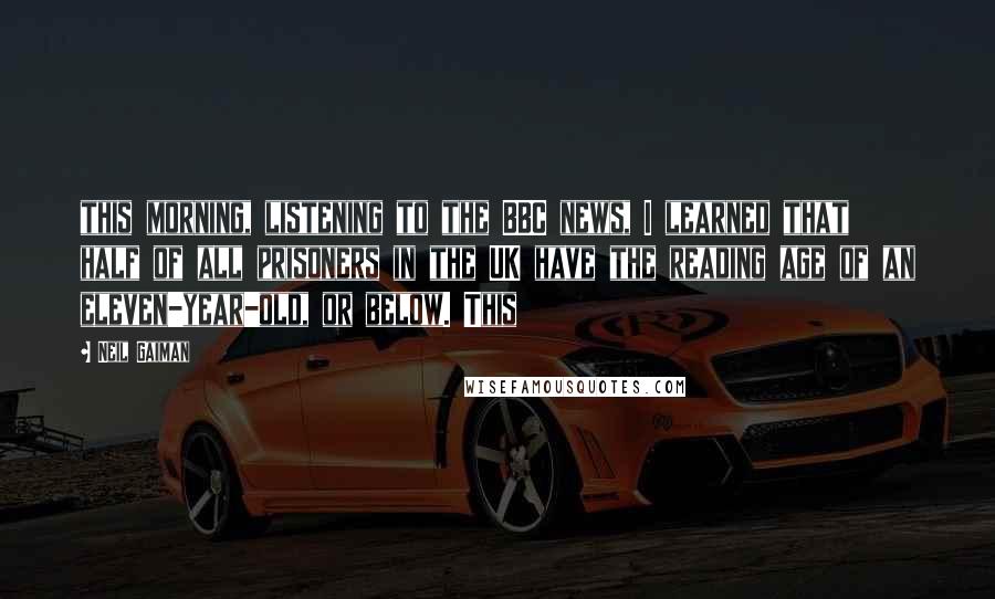 Neil Gaiman Quotes: this morning, listening to the BBC news, I learned that half of all prisoners in the UK have the reading age of an eleven-year-old, or below. This