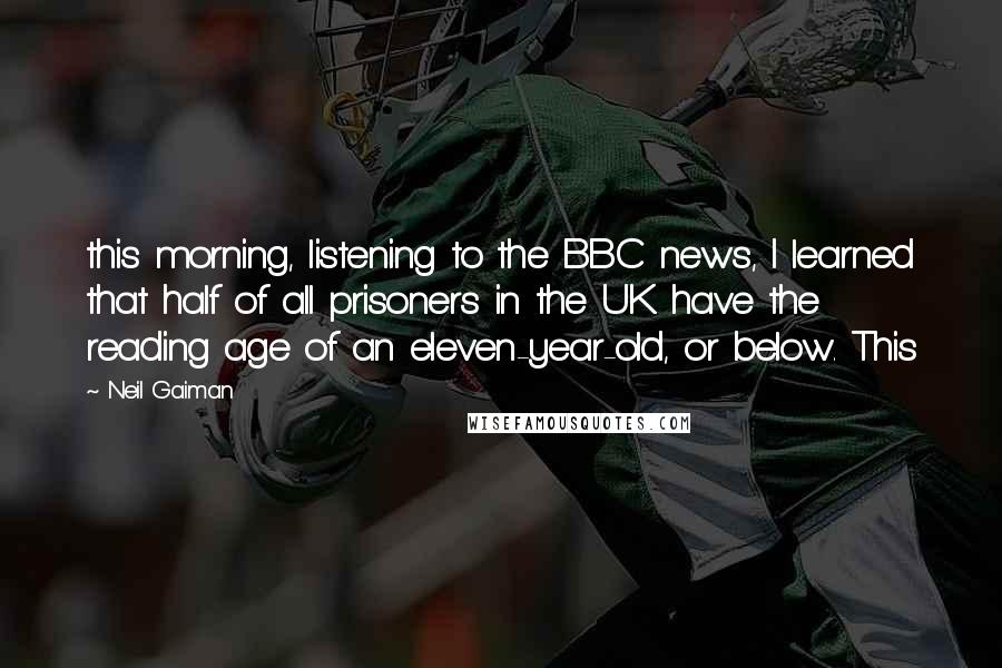 Neil Gaiman Quotes: this morning, listening to the BBC news, I learned that half of all prisoners in the UK have the reading age of an eleven-year-old, or below. This