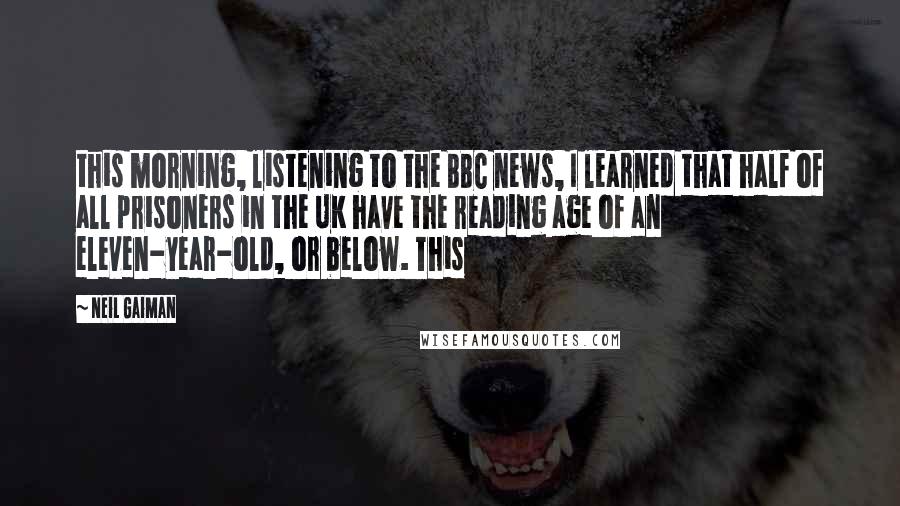 Neil Gaiman Quotes: this morning, listening to the BBC news, I learned that half of all prisoners in the UK have the reading age of an eleven-year-old, or below. This