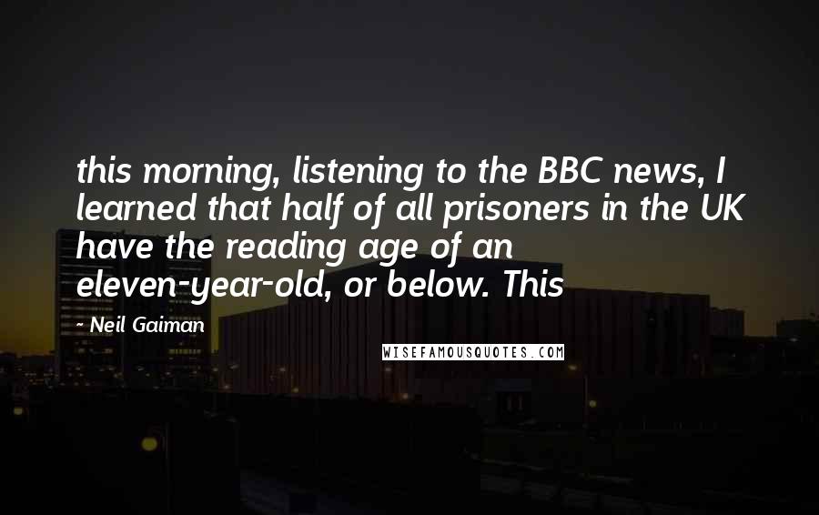 Neil Gaiman Quotes: this morning, listening to the BBC news, I learned that half of all prisoners in the UK have the reading age of an eleven-year-old, or below. This