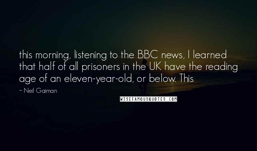 Neil Gaiman Quotes: this morning, listening to the BBC news, I learned that half of all prisoners in the UK have the reading age of an eleven-year-old, or below. This