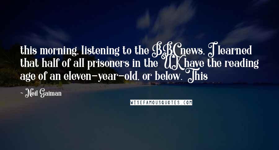 Neil Gaiman Quotes: this morning, listening to the BBC news, I learned that half of all prisoners in the UK have the reading age of an eleven-year-old, or below. This