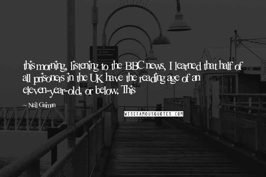 Neil Gaiman Quotes: this morning, listening to the BBC news, I learned that half of all prisoners in the UK have the reading age of an eleven-year-old, or below. This