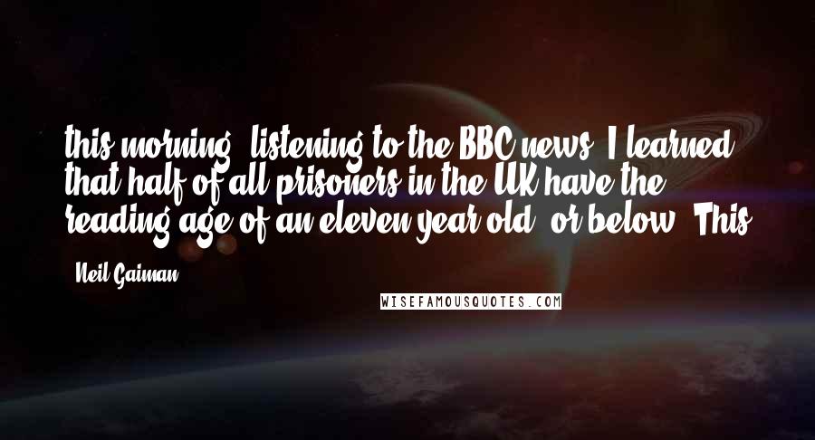 Neil Gaiman Quotes: this morning, listening to the BBC news, I learned that half of all prisoners in the UK have the reading age of an eleven-year-old, or below. This