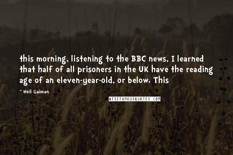 Neil Gaiman Quotes: this morning, listening to the BBC news, I learned that half of all prisoners in the UK have the reading age of an eleven-year-old, or below. This