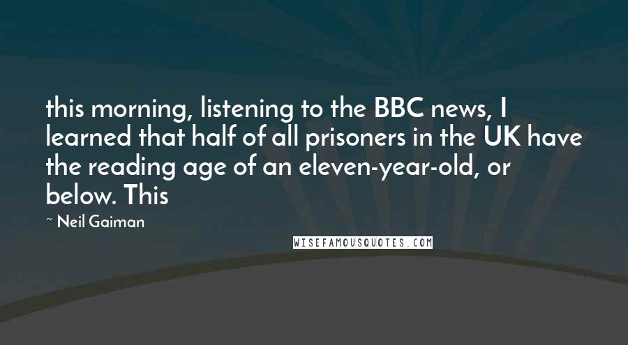 Neil Gaiman Quotes: this morning, listening to the BBC news, I learned that half of all prisoners in the UK have the reading age of an eleven-year-old, or below. This