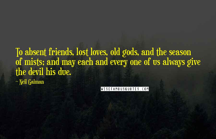 Neil Gaiman Quotes: To absent friends, lost loves, old gods, and the season of mists; and may each and every one of us always give the devil his due.