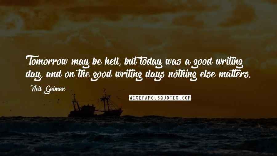 Neil Gaiman Quotes: Tomorrow may be hell, but today was a good writing day, and on the good writing days nothing else matters.