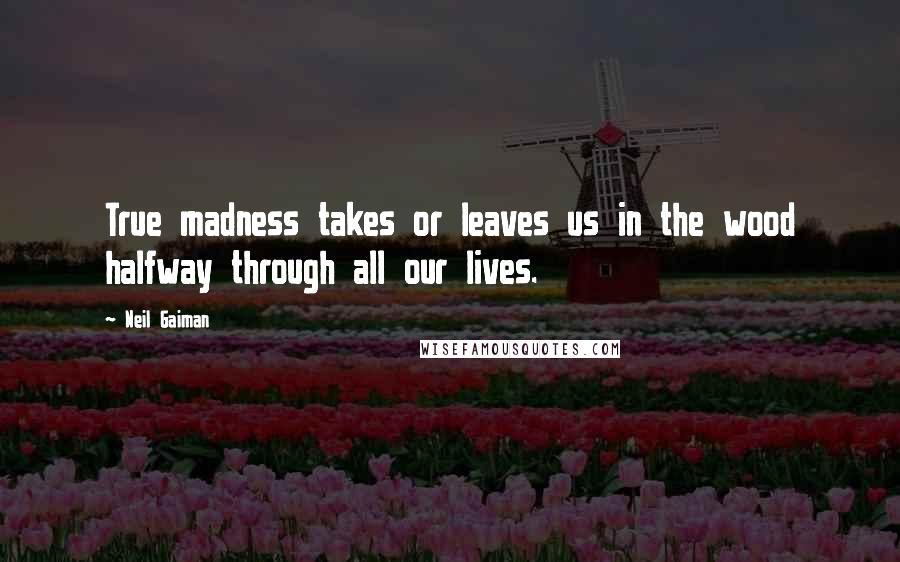 Neil Gaiman Quotes: True madness takes or leaves us in the wood halfway through all our lives.