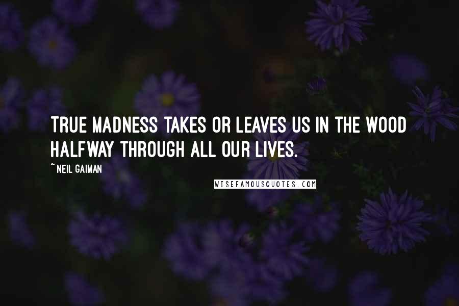 Neil Gaiman Quotes: True madness takes or leaves us in the wood halfway through all our lives.