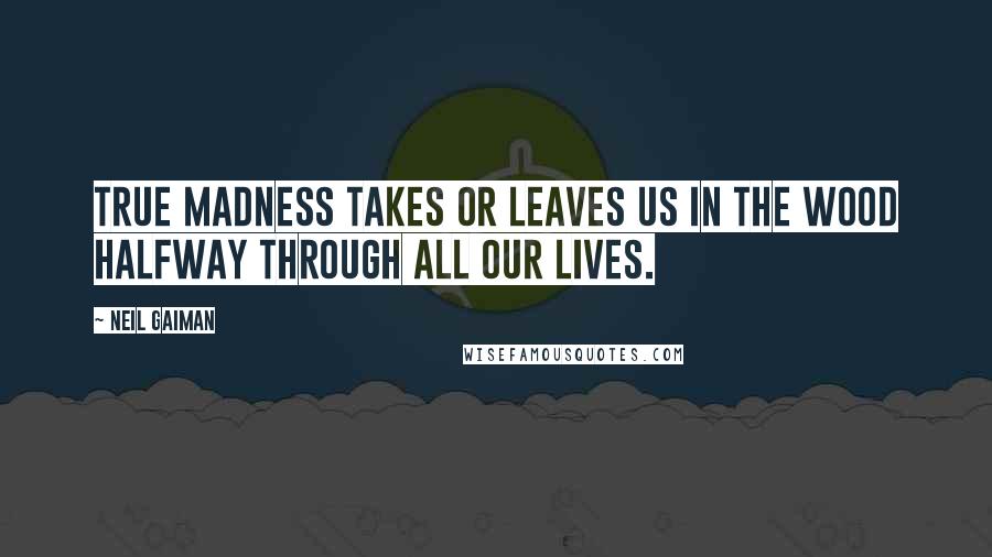 Neil Gaiman Quotes: True madness takes or leaves us in the wood halfway through all our lives.