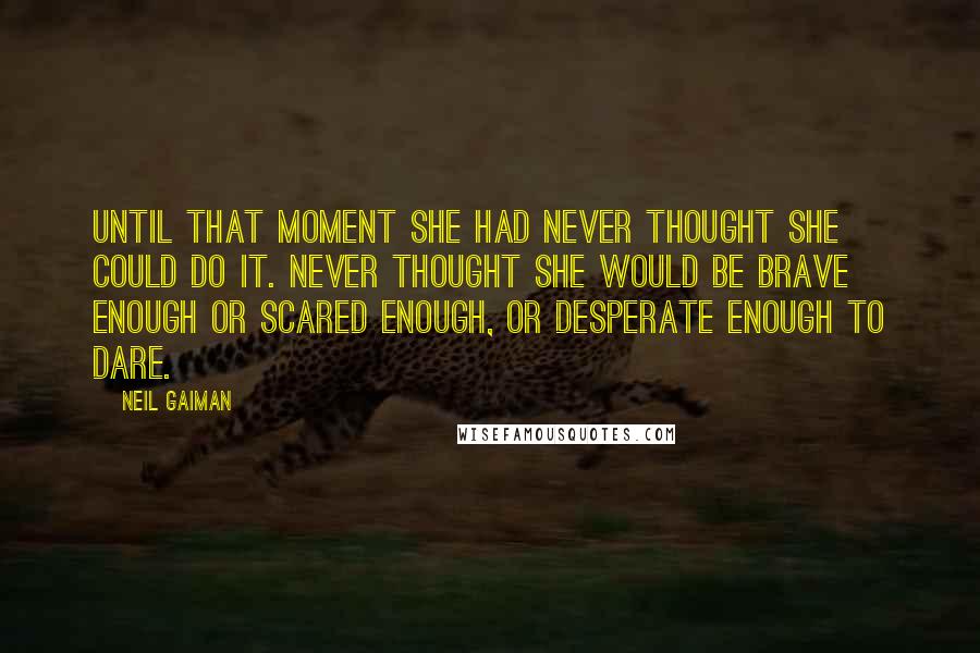 Neil Gaiman Quotes: Until that moment she had never thought she could do it. Never thought she would be brave enough or scared enough, or desperate enough to dare.