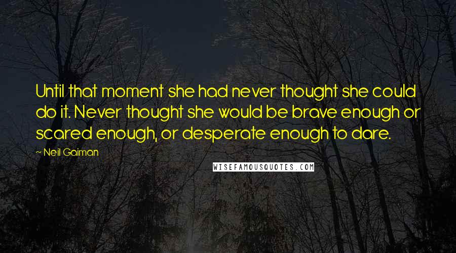 Neil Gaiman Quotes: Until that moment she had never thought she could do it. Never thought she would be brave enough or scared enough, or desperate enough to dare.