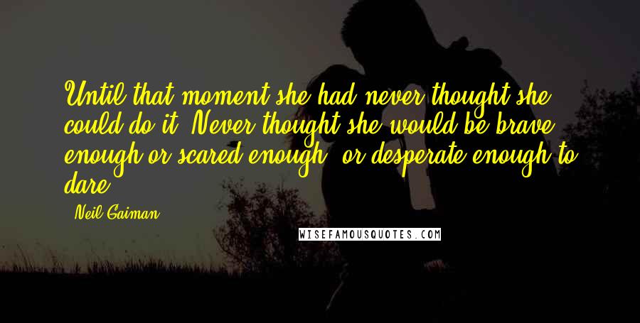 Neil Gaiman Quotes: Until that moment she had never thought she could do it. Never thought she would be brave enough or scared enough, or desperate enough to dare.