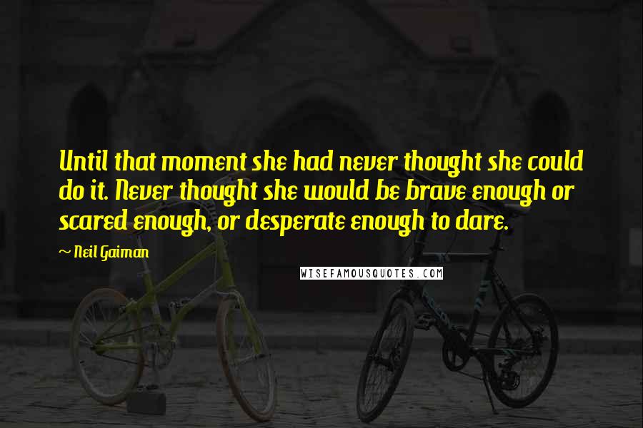 Neil Gaiman Quotes: Until that moment she had never thought she could do it. Never thought she would be brave enough or scared enough, or desperate enough to dare.