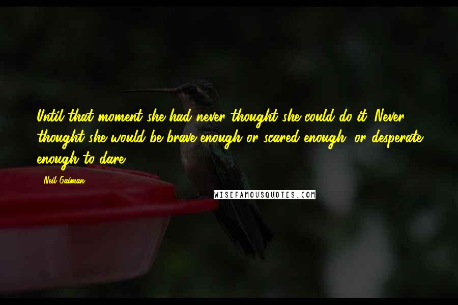 Neil Gaiman Quotes: Until that moment she had never thought she could do it. Never thought she would be brave enough or scared enough, or desperate enough to dare.