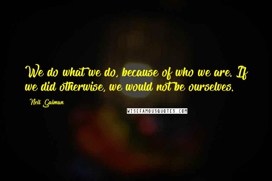 Neil Gaiman Quotes: We do what we do, because of who we are. If we did otherwise, we would not be ourselves.
