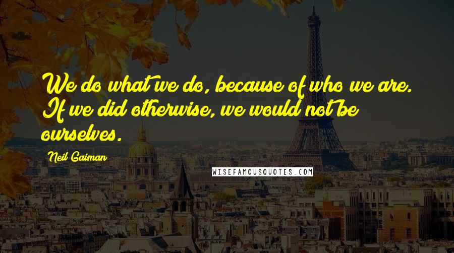 Neil Gaiman Quotes: We do what we do, because of who we are. If we did otherwise, we would not be ourselves.