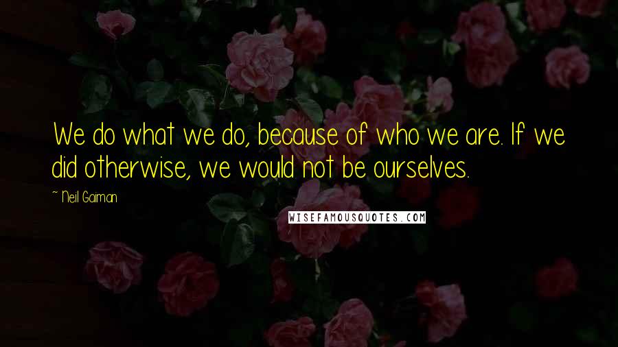 Neil Gaiman Quotes: We do what we do, because of who we are. If we did otherwise, we would not be ourselves.