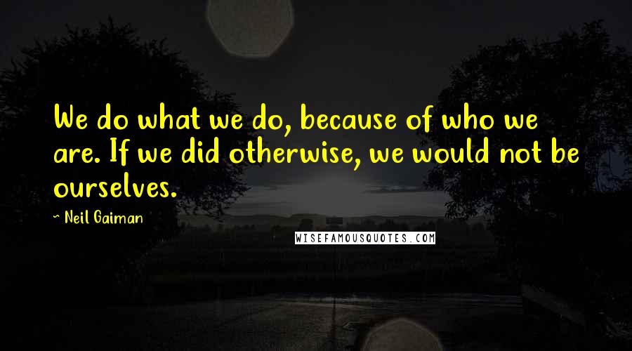 Neil Gaiman Quotes: We do what we do, because of who we are. If we did otherwise, we would not be ourselves.