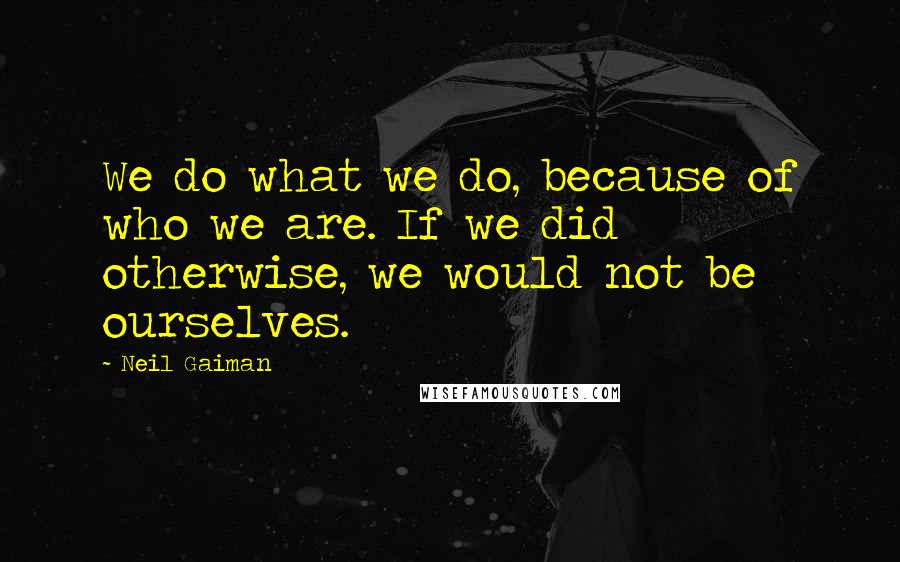 Neil Gaiman Quotes: We do what we do, because of who we are. If we did otherwise, we would not be ourselves.