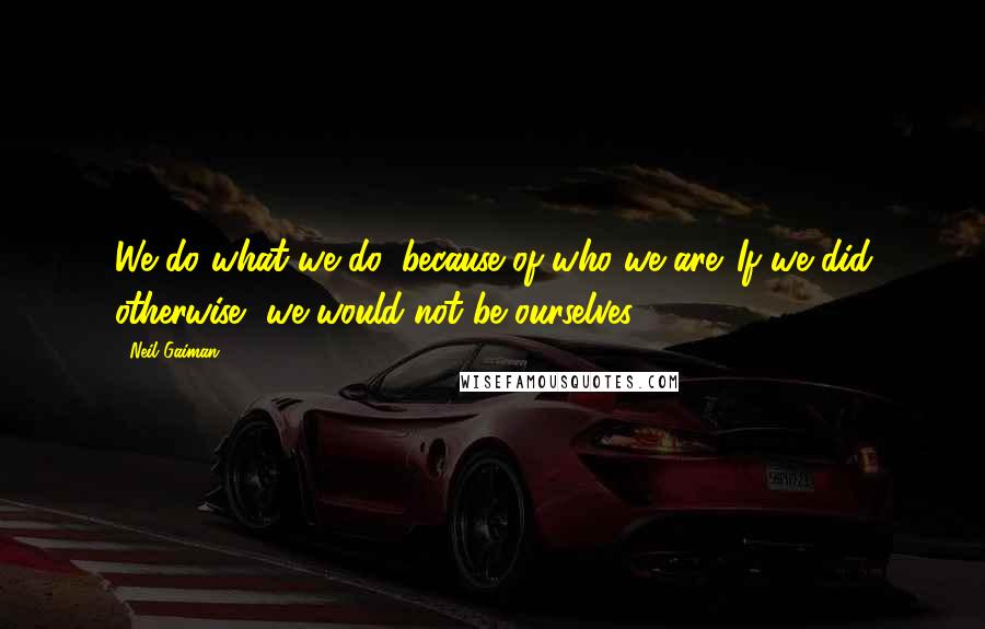 Neil Gaiman Quotes: We do what we do, because of who we are. If we did otherwise, we would not be ourselves.