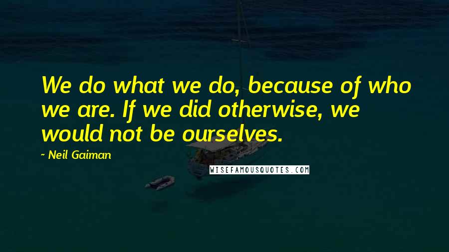 Neil Gaiman Quotes: We do what we do, because of who we are. If we did otherwise, we would not be ourselves.