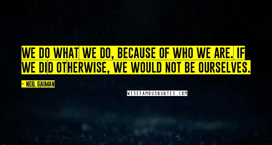 Neil Gaiman Quotes: We do what we do, because of who we are. If we did otherwise, we would not be ourselves.