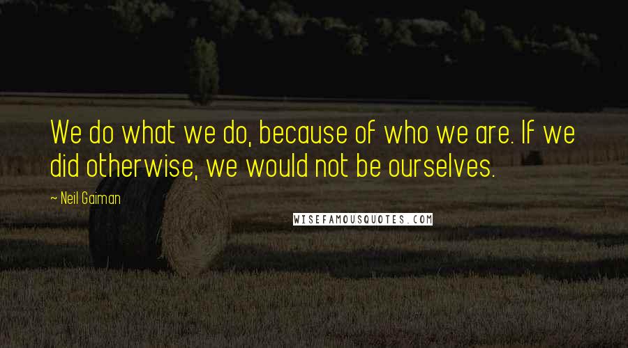 Neil Gaiman Quotes: We do what we do, because of who we are. If we did otherwise, we would not be ourselves.